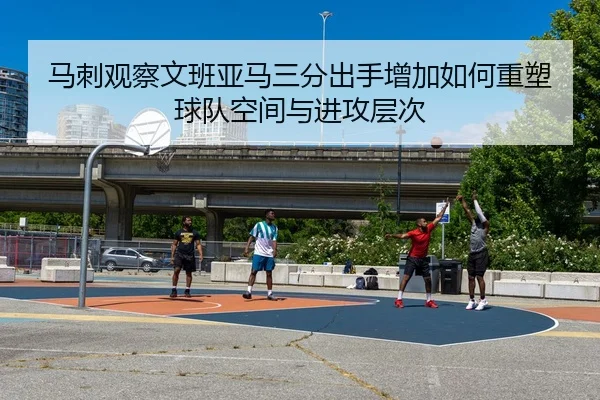 马刺观察文班亚马三分出手增加如何重塑球队空间与进攻层次